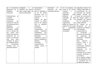 de la Constitución
Bolivariana de la
República de
Venezuela.
Evidentemente, se
considera
conveniente
concatenar los
artículos 87 y 89 de
la Constitución de la
República
Bolivariana de
Venezuela (1999),
con el artículo 84,
por cuanto este
último trata sobre la
protección de la
salud y el derecho
que tiene cada
individuo de gozar
de establecimientos
y mecanismos
estatales que le
permitan ejercerlo.
trabajador, y en
beneficio del patrono,
quien puede lograr una
mejor productividad.
precauciones
necesarias
para su seguridad y
la de las demás
personas que se
encuentren en el
lugar de
trabajo. De igual
manera se indica,
que en los trabajos
que se requieran
esfuerzos
musculares
considerables, no
podrán emplearse
trabajadores que
padezcan de hernias,
adquiridas o
congénitas y por lo
que, los trabajadores
deberán ser
sometidos a
reconocimiento
médico previo al
empleo.
intervienen en el
desarrollo de toda
actividad productiva.
en las empresas, así
como de las normas
relativas a la
protección de
seguridad, salud,
bienestar en el
trabajador; de igual
manera de las
condiciones
ergonómicas que
deben de contener los
espacios en los cuales
los trabajadores
desempeñen sus
actividades.
Seguridad y Salud en el
Trabajo responsable, en
concordancia con los
principios del sistema
público nacional de
salud, de la promoción
del trabajo seguro y
saludable; del control
de las condiciones y
medio ambiente
de trabajo, de la
prevención de los
accidentes de trabajo y
enfermedades
ocupacionales, de
la promoción e
incentivo del desarrollo
de programas de
recreación, utilización
del tiempo
libre, descanso y
turismo social, y el
fomento de la
construcción, dotación,
mantenimiento y
protección de la
infraestructura
recreativa de las áreas
naturales destinadas a
sus efectos y
de la atención integral
de los trabajadores ante
la ocurrencia de un
accidente de trabajo o
 