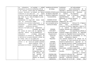 Los trabajadores, las
trabajadoras, los patronos
y las patronas podrán
convenir libremente las
condiciones en que deba
prestarse el trabajo forma
que éstos no se vean
afectados física ni
mentalmente. En ningún
caso las convenciones
colectivas ni los contratos
individuales podrán
establecer condiciones
inferiores a las fijadas por
esta Ley.
Por razones de salud y
seguridad laboral, los
trabajadores y
trabajadoras no comerán
ni dormirán en su puesto
de trabajo, salvo en los
casos que por razones del
servicio o de fuerza
mayor, deban
permanecer en el mismo.
cantidad y calidad
suficientes, a fin de
Que los trabajadores
realicen sus labores
con la mayor
seguridad posible y
sin peligro a su vida.
Del mismo modo,
regula lo
concerniente a los
ruidos y vibraciones,
así como
la temperatura y
humedad que debe
de ser regulados en
los ambientes de
trabajo, destacando
la importancia de
eliminar o limitar los
ruidos y las
Vibraciones, para que
no puedan ocasionar
trastornos físicos o
mentales a la salud
de los trabajadores; y
que las condiciones
de humedad y
temperatura sean las
más idóneas, para
que permitan la
ejecución de las
labores, sin perjuicio
a la
estadísticas de lesiones
de trabajo.
COVENIN 2270-88 Comité
de Higiene y Seguridad
Industrial. Integración y
Funcionamiento.
COVENIN 2273-85
Principios ergonómicos
de la concepción de los
sistemas de trabajo.
COVENIN
2274:1997*:
Servicios de Salud
Ocupacional en
Centros de
Trabajo.
Requisitos.
COVENIN
2275:1991*:
Industrias ó
Actividades
Consideradas
como Peligrosas
ó Insalubres.
COVENIN 2340-
1:1989: Medidas
de Seguridad en
Laboratorios.
condiciones de
prevención, salud,
seguridad y bienestar
en el trabajo; denunciar
al Instituto de
prevención, salud y
seguridad laboral…
Igualmente, el artículo
20 prevé las
obligaciones que tiene
los trabajadores y
Entre estas se
encuentran, el informar
a su superior de
cualquier situación que
constituya una
condición insegura que
amenace su integridad
física o la salud de los
demás trabajadores;
usar, reclamar, aceptar
y mantener en buen
estado los implementos
de seguridad personal,
así como, reportar si los
mismos son
deteriorados, perdidos
o se encuentren
vencidos.
El capítulo VII referente
a la higiene y seguridad
laborales comprende
los artículos 21 al 27,
enfermedades
profesionales, de la
promoción e incentivo
del desarrollo de
programas de
recreación, utilización
del tiempo libre,
descanso y turismo
social.
Articulo 95. El Régimen
Prestacional de
Seguridad y Salud en el
Trabajo garantiza a los
trabajadores
dependientes afiliados al
Sistema de Seguridad
Social, las prestaciones
contempladas en éste
régimen.
A los efectos de la
promoción de la salud y
la seguridad en el
trabajo, la prevención de
las enfermedades y
accidentes
ocupacionales y otras
materias compatibles,
así como en la
promoción e incentivo
del desarrollo de
programas de
recreación, utilización
del tiempo libre,
 
