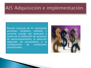 Proveer recursos de TI, incluyendo
personas, hardware, software y
servicios cuando sea necesario a
través de la definición de procesos
de aprovisionamiento, la selección
adecuada de proveedores y la
configuración     de    condiciones
contractuales.
 