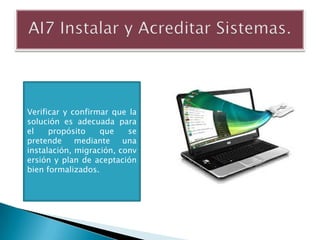 Verificar y confirmar que la
solución es adecuada para
el    propósito    que    se
pretende     mediante    una
instalación, migración, conv
ersión y plan de aceptación
bien formalizados.
 