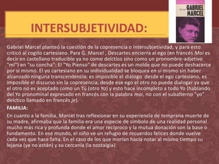 INTERSUBJETIVIDAD:
Gabriel Marcel planteó la cuestión de la copresencia o intersubjetividad, y para esto
criticó al cogito cartesiano. Para G. Marcel , Descartes encierra al ego (en francés Moi es
decir en castellano traducible ya no como deíctico sino como un pronombre-adjetivo
"mí") en "su concha": El "Yo Pienso" de descartes es un molde que no puede deshacerce
por sí mismo. El yo cartesiano en su individualidad se bloquea en sí mismo sin haber
alcanzado ninguna transcendencia: es imposible el diálogo desde el ego cartesiano, es
imposible el discurso sin la copresencia, desde ese ego el otro no puede dialogar ya que
el otro no es aceptado como un Tú (otro Yo) y esto hace incompleto a todo Yo (hablando
del Yo pronominal expresado en francés con la palabra moi, no con el subalterno "yo"
deíctico llamado en francés je).
FAMILIA:
En cuanto a la familia, Marcel tras reflexionar en su experiencia de temprana muerte de
su madre, afirmaba que la familia era una especie de símbolo de una realidad personal
mucho más rica y profunda donde el amor recíproco y la mutua donación son la base o
fundamento. En ese mundo, el niño ve un refugio de recuerdos felices donde vuelve
cada vez que hace falta. En el caso de los que morían hacía notar al mismo tiempo su
lejanía (ya no están) y su cercanía (la nostalgia).
 