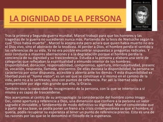 LA DIGNIDAD DE LA PERSONA
Tras la primera y Segunda guerra mundial, Marcel trabajó para que los horrores y las
tragedias de la guerra no sucedieran nunca más. Partiendo de la tesis de Nietszche según la
cual “Dios había muerto” , Marcel la acepta esta pero aclara que quien había muerto no era
el Dios vivo, sino el abstracto de la teodicea. Al perder a Dios, el hombre perdía el sentido y
las referencias de su vida. Ya no era posible encontrar respuestas a preguntas radicales. Y
esto conducía a mayores aberraciones y a la degradación porque el hombre perdía la
conciencia de su dignidad y su trascendencia. Estudia a la persona y elabora una serie de
categorías que reflejaban la espiritualidad y elmundo interior de los hombres:
Disponibilidad, donación, responsabilidad, compromiso, apertura, intersubjetividad, presenc
ia, vocación, respuesta, llamada, encuentro. De ellas destaca la disponibilidad, la persona se
caracteriza por estar dispuesta, accesible y abierta ante los demás- Y esta disponibilidad es
libertad pues el “homo viator”, es un ser que se construye a sí mismo en el camino de la
vida, pero no a lo sartreano, sino con puntos de referencia. Par aél la libertad solo es
comprensible por algo más grande que ella, la Gracia.
También toca la capacidad de recogimiento de la persona, con la que se interioriza a sí
misma y es capaz de trascenderse.
Nos acercamos al centro de su antropología: la consideración del hombre como Imago
Dei, como apertura y referencia a Dios, una dimensión que confiere a la persona un valor
sagrado e inviolable, y fundamenta de modo definitivo su dignidad. Marcel consideraba que
a partir de esa base, se podía poner un freno a la crisis cintemporánea ya que el hombre, si
quería, podía recuperar su esperanza al tener un punto de referencia preciso. Esta es una de
las razones por las que se le denominó el filósofo de la esperanza.
 
