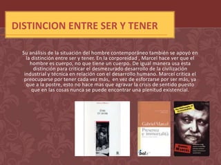DISTINCION ENTRE SER Y TENER

  Su análisis de la situación del hombre contemporáneo también se apoyó en
    la distinción entre ser y tener. En la corporeidad , Marcel hace ver que el
      hombre es cuerpo, no que tiene un cuerpo. De igual manera usa esta
        distinción para criticar el desmezurado desarrollo de la civilización
   industrial y técnica en relación con el desarrollo humano. Marcel critica el
   preocuparse por tener cada vez más, en vez de esforzarse por ser más, ya
    que a la postre, esto no hace mas que agravar la crisis de sentido puesto
       que en las cosas nunca se puede encontrar una plenitud existencial.
 