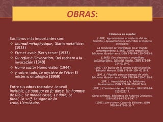 OBRAS:
                                                              Ediciones en español
Sus libros más importantes son:                     (1987). Aproximación al misterio del ser:
                                               Posición y aproximaciones concretas al misterio
 Journal métaphysique, Diario metafísico                          ontológico.
   (1923)                                           La condición del intelectual en el mundo
                                                  contemporáneo. (1969). Diario metafísico.
 Etre et avoir, [Ser y tener (1933)          Ediciones Guadarrama. ISBN 978-84-250-0083-6.
 Du refus á l'invocation, Del rechazo a la             (1967). Dos discursos y un prólogo
                                                autobiográfico. Editorial Herder. ISBN 978-84-
   invocación (1940)                                               254-0119-0.
 Homo viator Homo viator (1944)                 (1967). En busca de la verdad y de la justicia.
                                                  Editorial Herder. ISBN 978-84-254-0118-3.
 y, sobre todo, Le mystére de l'étre; El          (1971). Filosofía para un tiempo de crisis.
   misterio ontológico (1959)                 Ediciones Guadarrama. ISBN 978-84-250-0136-9.
                                                       (1971). Incredulidad y fe. Ediciones
                                                     Guadarrama. ISBN 978-84-250-0124-6.
Entre sus obras teatrales: Le seuil            (1971). El misterio del ser. Edhasa. ISBN 978-84-
invisible, Le quatuor en fa diese, Un homme                        350-0027-7.
de Dieu, Le monde cassé, Le dará, Le          Obras selectas. Biblioteca de Autores Cristianos.
fanal, La soif, Le signe de la                              ISBN 978-84-7914-547-7.
croix, L'émissaire.                               (1995). Ser y tener. Caparrós Editores. ISBN
                                                               978-84-87943-31-7.
 