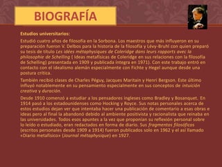 BIOGRAFÍA
Estudios universitarios:
Estudió cuatro años de filosofía en la Sorbona. Los maestros que más influyeron en su
preparación fueron V. Delbos para la historia de la filosofía y Lévy-Bruhl con quien preparó
su tesis de título Les idées métaphysiques de Coleridge dans leurs rapports avec la
philosophie de Schelling ( Ideas metafísicas de Coleridge en sus relaciones con la filosofía
de Schelling) presentada en 1909 y publicada íntegra en 1971). Con este trabajo entró en
contacto con el idealismo alemán especialmente con Fichte y Hegel aunque desde una
postura crítica.
También recibió clases de Charles Péguy, Jacques Maritain y Henri Bergson. Este último
influyó notablemente en su pensamiento especialmente en sus conceptos de intuición
creativa y duración.
Desde 1910 comenzó a estudiar a los pensadores ingleses como Bradley y Bosanquet. En
1914 pasó a los estadounidenses como Hocking y Royce. Sus notas personales acerca de
estos estudios dejan ver que intentaba hacer una publicación de comentario a esas obras e
ideas pero al final la abandonó debido al ambiente positivista y racionalista que reinaba en
las universidades. Todos esos apuntes a la vez que proponían su reflexión personal sobre
lo leído o estudiado, eran redactados en forma de diario. Sus fragmentos filosóficos
(escritos personales desde 1909 a 1914) fueron publicados solo en 1962 y el así llamado
«Diario metafísico» (Journal métaphysique) en 1927.
 