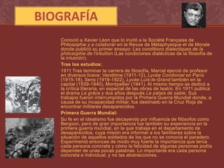 BIOGRAFÍA
   Conoció a Xavier Léon que lo invitó a la Société Française de
   Philosophie y a colaborar en la Revue de Métaphysique et de Morale
   donde publicó su primer ensayo: Les conditions dialectiques de la
   philosophie de l'intuition (Las condiciones dialécticas de la filosofía de
   la intuición).
   Tras los estudios:
   1911 Tras terminar la carrera de filosofía, Marcel ejerció de profesor
   en diversos liceos: Vendôme (1911-12), Lycée Condorcet en París
   (1915-18), Sens (1919-1922), Lycée Luis-le-Grand también en la
   capital (1939-1940), Montpellier (1941). Al mismo tiempo se dedicó a
   la crítica literaria, en especial de las obras de teatro. En 1911 publica
   el drama La grâce y dos años después Le palais de sable. Sus
   trabajos fueron interrumpidos por la Primera Guerra Mundial donde, a
   causa de su incapacidad militar, fue destinado en la Cruz Roja de
   encontrar militares desaparecidos.
   Primera Guerra Mundial:
   Su fe en el idealismo fue decayendo por influencia de filósofos como
   Bergson, pero de gran importancia fue también su experiencia en la
   primera guerra mundial, en la que trabaja en el departamento de
   desaparecidos, cuya misión era informar a los familiares sobre la
   situación de aquellos soldados de los que no se conocía el paradero.
   Experimentó entonces de modo muy fuerte la importancia que tenía
   cada persona concreta y cómo la felicidad de algunas personas podía
   depender de unas pocas palabras. Lo importante era cada persona
   concreta e individual, y no las abstracciones.
 