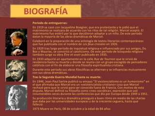 BIOGRAFÍA
 Período de entreguerras:
 En 1919 se casó con Jacqueline Boegner, que era protestante y le pidió que el
 matrimonio se realizara de acuerdo con los ritos de tal religión. Marcel aceptó. El
 matrimonio fue estéril por lo que decidieron adoptar a un niño. De este período
 datan la mayoría de las obras dramáticas de Marcel.
 Colaboró en la preparación de una antología de textos literarios contemporáneos
 que fue publicada con el nombre de Les feux croisées en 1926.
 En 1929 tras largo período de inquietud religiosa e influenciado por sus amigos, Du
 Bos y Mauriac, se convirtió al catolicismo. De este período de búsqueda religiosa
 también surge su obra Être et avoir publicado en 1935.
 En 1933 adquirió un apartamento en la calle Rue de Tournon que le sirvió de
 residencia hasta su muerte y donde se reunía con un grupo escogido de pensadores
 católicos con el fin de elaborar una filosofía espiritualista cristiana.
 Durante este período sus obras filosóficas se alternan y se influencias mutuamente
 con sus obras dramáticas.
 Tras la Segunda Guerra Mundial hasta su muerte:
 En 1946, Jean-Paul Sartre publicó su ensayo “El existencialismo es un humanismo” en
 el que afirmaba que Marcel era un «existencialista cristiano» cosa que Marcel
 rechazó pero que le sirvió para ser conocido fuera de Francia. Con motivo de esta
 disputa, Marcel definió su filosofía como «neo-socrática», expresión que usó
 innumerables veces durante las conferencias que dio por Europa desde 1949 a 1951.
 Su producción literaria y dramática prosiguió a buen ritmo en medio de las charlas
 que daba por las universidades europeas y de la creciente ceguera, hasta que
 falleció.
 1973 Muere en París, 08 de octubre a la edad de 84 años
 