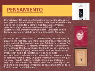 PENSAMIENTO
Dramaturgo y filósofo francés. Sostenía que los individuos tan
sólo pueden ser comprendidos en las situaciones específicas en
que se ven implicados y comprometidos. Esta afirmación
constituye el eje de su pensamiento, calificado como
existencialismo cristiano o personalismo. Considera que su
teatro es parte esencial de su propia indagación filosófica.

Marcel es poco sistemático; su pensamiento, sinuoso, trata de
plegarse a la realidad, siguiendo sus meandros, conservando la
mayor autenticidad posible y una gran fidelidad a las cosas. Su
pulcritud intelectual, su veracidad y su falta de frivolidad son
muy notorias. Hombre religioso, dominado por el respeto a lo
real, hace un uso digno y profundo de sus dotes intelectuales.
Desde 1914 habló de «existencia», y se ha llamado
«existencialismo cristiano» a su pensamiento, pero ese nombre
es rechazado por él. «Hay un plano —escribe Marcel— en que
no solo el mundo no tiene sentido, sino en que incluso es
contradictorio plantear la cuestión de saber si tiene alguno; es
el plano de la existencia inmediata; es necesariamente el de lo
fortuito, es el orden del azar.»
 