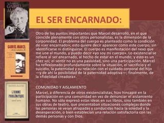 EL SER ENCARNADO:
Otro de los puntos importantes que Marcel desarrolló, en el que
coincide plenamente con otros personalistas, es la dimensión de la
corporeidad. El problema del cuerpo es planteado como la condición
de «ser encarnado»; esto quiere decir aparecer como este cuerpo, sin
identificarse ni distinguirse. El cuerpo es manifestación del nexo que
me une al mundo, y puedo decir «yo soy mi cuerpo». Lo existencial se
refiere al ser encarnado, al hecho de estar en el mundo; y esto es un
chez soi; el sentir no es una pasividad, sino una participación. Marcel
ha reflexionado profundamente sobre la situación, el sacrificio y el
suicidio, la paternidad y su relación con el cuidado corporal del hijo
—y de ahí la posibilidad de la paternidad adoptiva—; finalmente, de
la «fidelidad creadora».

COMUNIDAD Y AISLAMIENTO
Marcel, a diferencia de otros existencialistas, hizo hincapié en la
participación en una comunidad en vez de denunciar el aislamiento
humano. No sólo expresó estas ideas en sus libros, sino también en
sus obras de teatro, que presentaban situaciones complejas donde
las personas se veían atrapadas y conducidas hacia la soledad y la
desesperación, o bien establecían una relación satisfactoria con las
demás personas y con Dios.
 