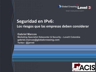 Seguridad en IPv6:
Los riesgos que las empresas deben considerar

Gabriel Marcos
Marketing Specialist Datacenter & Security – Level3 Colombia
gabriel.marcos@globalcrossing.com
Twitter: @jarvel




               Level 3 Communications, LLC. All Rights Reserved.   1
 