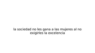 la sociedad no les gana a las mujeres al no
exigirles la excelencia
 