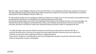  
Mail Art, según  Garcia Delgado y Romero el termino Arte Postal, “es un atendencia artística que consiste en el envio de 
mensajes y diversas producciones utilizando el sistema postal como medio de comunicación a destinatarios conocidos y 
desconocidos” (García Delgado y Romero, 2005: 11)
En este modo de realizar arte se conjugan el medio de circulación y el medio que es el correo postal, lo que pudiese vincular 
el rompimiento d fronteras y uso de prácticas no convencionales para realizar arte.
Este tipo de abordaje expone una crítica a los establecido teóricamente y las estéticas formales, así como promulgan una 
transformación de los lenguajes y del pensamiento crítico, como también tratan de poner en la mira a las industrias 
culturales, permiten un proceso de ruptura por medio del proceso de utilizar medios no estándares del arte.
 
2/13/18
 
En medio de todos estos procesos artísticos tenemos un evento que se denomina EL itinerario del ’68, un 
conjunto de definiciones y acciones de un grupo de artistas experimentales de buenos aires, que trataron de 
entender las relaciones entre vanguardia artísticas y vanguardia política. 
Estos artistas recuperan el conceptualismo como una estrategia para recuperar esa esencia critica para realizar 
prácticas que guardan una gran complejidad.
 