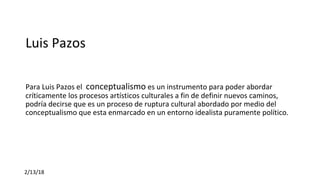 Luis Pazos 
Para Luis Pazos el  conceptualismo es un instrumento para poder abordar 
críticamente los procesos artísticos culturales a fin de definir nuevos caminos, 
podría decirse que es un proceso de ruptura cultural abordado por medio del 
conceptualismo que esta enmarcado en un entorno idealista puramente político. 
2/13/18
 