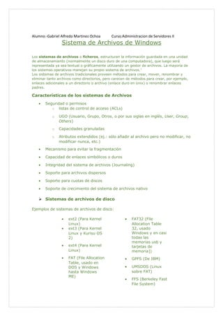 Alumno.-Gabriel Alfredo Martinez Ochoa Curso:Administracion de Servidores II
Sistema de Archivos de Windows
Los sistemas de archivos o ficheros, estructuran la información guardada en una unidad
de almacenamiento (normalmente un disco duro de una computadora), que luego será
representada ya sea textual o gráficamente utilizando un gestor de archivos. La mayoría de
los sistemas operativos manejan su propio sistema de archivos.1
Los sistemas de archivos tradicionales proveen métodos para crear, mover, renombrar y
eliminar tanto archivos como directorios, pero carecen de métodos para crear, por ejemplo,
enlaces adicionales a un directorio o archivo (enlace duro en Unix) o renombrar enlaces
padres.
Características de los sistemas de Archivos
• Seguridad o permisos
o listas de control de acceso (ACLs)
o UGO (Usuario, Grupo, Otros, o por sus siglas en inglés, User, Group,
Others)
o Capacidades granuladas
o Atributos extendidos (ej.: sólo añadir al archivo pero no modificar, no
modificar nunca, etc.)
• Mecanismo para evitar la fragmentación
• Capacidad de enlaces simbólicos o duros
• Integridad del sistema de archivos (Journaling)
• Soporte para archivos dispersos
• Soporte para cuotas de discos
• Soporte de crecimiento del sistema de archivos nativo
 Sistemas de archivos de disco
Ejemplos de sistemas de archivos de disco:
• ext2 (Para Kernel
Linux)
• ext3 (Para Kernel
Linux y Kurisu OS
2)
• ext4 (Para Kernel
Linux)
• FAT (File Allocation
Table, usado en
DOS y Windows
hasta Windows
ME)
• FAT32 (File
Allocation Table
32, usado
Windows y en casi
todas las
memorias usb y
tarjetas de
memoria])
• GPFS (De IBM)
• UMSDOS (Linux
sobre FAT)
• FFS (Berkeley Fast
File System)
 