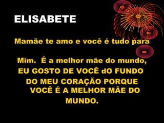 ELISABETE
Mamãe te amo e você é tudo para
Mim. É a melhor mãe do mundo,
EU GOSTO DE VOCÊ dO FUNDO
DO MEU CORAÇÃO PORQUE
VOCÊ É A MELHOR MÃE DO
MUNDO.
 