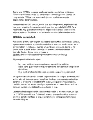 Borrar una EEPROM requiere una herramienta especial que emite una
frecuencia determinada de luz ultravioleta. Son configuradas usando un
programador EPROM que provee voltaje a un nivel determinado
dependiendo del chip usado.

Para sobrescribir una EPROM, tienes que borrarla primero. El problema es
que no es selectivo, lo que quiere decir que borrará toda la EPROM. Para
hacer esto, hay que retirar el chip del dispositivo en el que se encuentra
alojado y puesto debajo de la luz ultravioleta comentada anteriormente.

EEPROM y memoria flash

Aunque las EPROM son un gran paso sobre las PROM en términos de utilidad,
siguen necesitando un equipamiento dedicado y un proceso intensivo para
ser retirados y reinstalados cuando un cambio es necesario. Como se ha
dicho, no se pueden añadir cambios a la EPROM; todo el chip sebe ser
borrado. Aquí es donde entra en juego la
EEPROM(Electricallyerasableprogrammableread-onlymemory).

Algunas peculiaridades incluyen:

      Los chips no tienen que ser retirados para sobre escribirse.
      No se tiene que borrar el chip por completo para cambiar una porción
      del mismo.
      Para cambiar el contenido no se requiere equipamiento adicional.

En lugar de utilizar luz ultra violeta, se pueden utilizar campos eléctricos para
volver a incluir información en las celdas de datos que componen circuitos
del chip. El problema con la EEPROM, es que, aunque son muy versátiles,
también pueden ser lentos con algunos productos lo cuales deben realizar
cambios rápidos a los datos almacenados en el chip.

Los fabricantes respondieron a esta limitación con la memoria flash, un tipo
de EEPROM que utiliza un “cableado” interno que puede aplicar un campo
eléctrico para borrar todo el chip, o simplemente zonas predeterminadas
llamadas bloques.
 