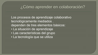 Los procesos de aprendizaje colaborativo 
tecnológicamente mediados . 
dependen de tres elementos básicos: 
▪ La situación de aprendizaje 
▪ Las características del grupo 
▪ La tecnología que se utiliza 
 