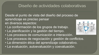 Desde el punto de vista del diseño del proceso de 
aprendizaje es preciso pensar 
en diversos aspectos: 
• La conformación de los grupos de trabajo. 
• La planificación y la gestión del tiempo. 
• Los procesos de comunicación e interacción. 
• Los procesos de negociación y gestión de conflictos. 
• La dimensión ética del aprendizaje colaborativo. 
• La evaluación, autoevaluación y coevaluación. 
 