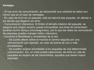 Ventajas:
- Si hay error de comunicación, se retransmite una cantidad de datos aun
menor que en el caso de mensajes.
- En caso de error en un paquete, solo se reenvía ese paquete, sin afectar a
los demás que llegaron sin error.
- Comunicación interactiva. Al limitar el tamaño máximo del paquete, se
asegura que ningún usuario pueda monopolizar una línea de transmisión
durante mucho tiempo (microsegundos), por lo que las redes de conmutación
de paquetes pueden manejar tráfico interactivo.
- Aumenta la flexibilidad y rentabilidad de la red.
- Se puede alterar sobre la marcha el camino seguido por una
comunicación (por ejemplo, en caso de avería de uno o más
enrutadores).
- Se pueden asignar prioridades a los paquetes de una determinada
comunicación. Así, un nodo puede seleccionar, de entre su cola de
paquetes en espera de ser transmitidos, aquellos que tienen mayor
prioridad.
 