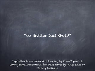 Inpiration taken from N old saying by RoberT plant &
Jimmy Page, Modernized for these times by kanye West on
“Family Business”
“No Glitter Just Gold”