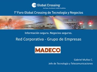Información segura. Negocios seguros.

Red Corporativa ‐ Grupo de Empresas 



                                                       Gabriel Muñoz C. 
                               Jefe de Tecnología y Telecomunicaciones
       1° Foro Global Crossing de Tecnología y Negocios  
                        Santiago ‐ Chile
 