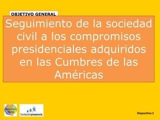 OBJETIVO GENERAL

Seguimiento de la sociedad
  civil a los compromisos
 presidenciales adquiridos
   en las Cumbres de las
           Américas

Democracia
  Activa
                        Diapositiva 2
 