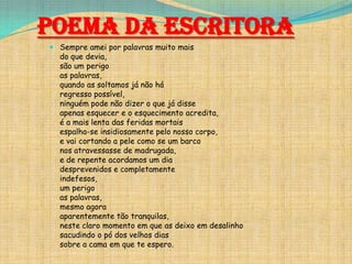 Poema da Escritora
 Sempre amei por palavras muito mais
do que devia,
são um perigo
as palavras,
quando as soltamos já não há
regresso possível,
ninguém pode não dizer o que já disse
apenas esquecer e o esquecimento acredita,
é a mais lenta das feridas mortais
espalha-se insidiosamente pelo nosso corpo,
e vai cortando a pele como se um barco
nos atravessasse de madrugada,
e de repente acordamos um dia
desprevenidos e completamente
indefesos,
um perigo
as palavras,
mesmo agora
aparentemente tão tranquilas,
neste claro momento em que as deixo em desalinho
sacudindo o pó dos velhos dias
sobre a cama em que te espero.

 
