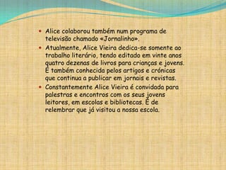  Alice colaborou também num programa de

televisão chamado «Jornalinho».
 Atualmente, Alice Vieira dedica-se somente ao
trabalho literário, tendo editado em vinte anos
quatro dezenas de livros para crianças e jovens.
É também conhecida pelos artigos e crónicas
que continua a publicar em jornais e revistas.
 Constantemente Alice Vieira é convidada para
palestras e encontros com os seus jovens
leitores, em escolas e bibliotecas. É de
relembrar que já visitou a nossa escola.

 