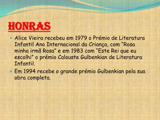 Honras
 Alice Vieira recebeu em 1979 o Prémio de Literatura

Infantil Ano Internacional da Criança, com “Rosa
minha irmã Rosa” e em 1983 com “Este Rei que eu
escolhi” o prémio Calouste Gulbenkian de Literatura
Infantil.
 Em 1994 recebe o grande prémio Gulbenkian pela sua
obra completa.

 