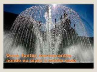 Ouve fontes murmurantes
aonde eu mato a minha sede

 