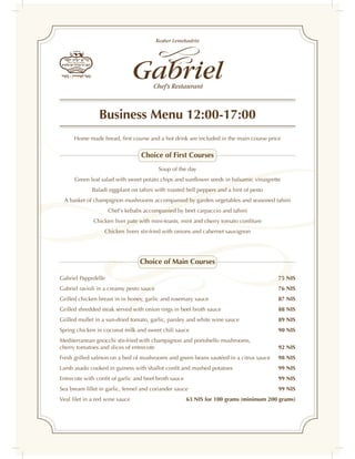 Business Menu 12:00-17:00
      Home made bread, ﬁrst course and a hot drink are included in the main course price

                                 Choice of First Courses
                                          Soup of the day
      Green leaf salad with sweet potato chips and sunﬂower seeds in balsamic vinaigrette
             Baladi eggplant on tahini with roasted bell peppers and a hint of pesto
 A basket of champignon mushrooms accompanied by garden vegetables and seasoned tahini
                     Chef's kebabs accompanied by beet carpaccio and tahini
              Chicken liver pate with mini-toasts, mint and cherry tomato conﬁture
                  Chicken livers stir-fried with onions and cabernet sauvignon




                                 Choice of Main Courses

Gabriel Papprdelle                                                                      75 NIS
Gabriel ravioli in a creamy pesto sauce                                                 76 NIS
Grilled chicken breast in in honey, garlic and rosemary sauce                           87 NIS
Grilled shredded steak served with onion rings in beef broth sauce                      88 NIS
Grilled mullet in a sun-dried tomato, garlic, parsley and white wine sauce              89 NIS
Spring chicken in coconut milk and sweet chili sauce                                    90 NIS
Mediterranean gnocchi stir-fried with champignon and portobello mushrooms,
cherry tomatoes and slices of entrecote                                                 92 NIS
Fresh grilled salmon on a bed of mushrooms and green beans sautéed in a citrus sauce    98 NIS
Lamb asado cooked in guiness with shallot conﬁt and mashed potatoes                     99 NIS
Entrecote with conﬁt of garlic and beef broth sauce                                     99 NIS
Sea bream ﬁllet in garlic, fennel and coriander sauce                                   99 NIS
Veal ﬁlet in a red wine sauce                         63 NIS for 100 grams (minimum 200 grams)
 