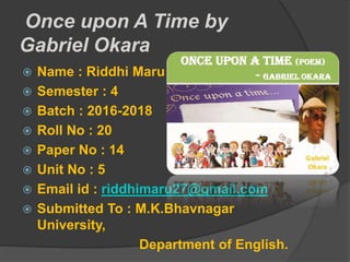 Once upon A Time by
Gabriel Okara
 Name : Riddhi Maru
 Semester : 4
 Batch : 2016-2018
 Roll No : 20
 Paper No : 14
 Unit No : 5
 Email id : riddhimaru27@gmail.com
 Submitted To : M.K.Bhavnagar
University,
Department of English.
 
