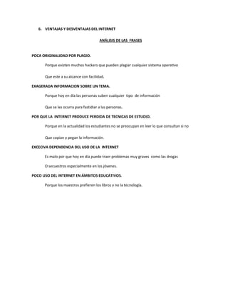 6. VENTAJAS Y DESVENTAJAS DEL INTERNET
ANÁLISIS DE LAS FRASES
POCA ORIGINALIDAD POR PLAGIO.
Porque existen muchos hackers que pueden plagiar cualquier sistema operativo
Que este a su alcance con facilidad.
EXAGERADA INFORMACION SOBRE UN TEMA.
Porque hoy en día las personas suben cualquier tipo de información
Que se les ocurra para fastidiar a las personas.
POR QUE LA INTERNET PRODUCE PERDIDA DE TECNICAS DE ESTUDIO.
Porque en la actualidad los estudiantes no se preocupan en leer lo que consultan si no
Que copian y pegan la información.
EXCECIVA DEPENDENCIA DEL USO DE LA INTERNET
Es malo por que hoy en día puede traer problemas muy graves como las drogas
O secuestros especialmente en los jóvenes.
POCO USO DEL INTERNET EN ÁMBITOS EDUCATIVOS.
Porque los maestros prefieren los libros y no la tecnología.
 