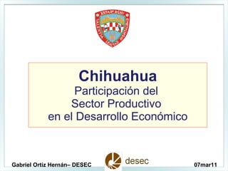 Chihuahua Participación del  Sector Productivo  en el Desarrollo Económico Gabriel Ortiz Hernán– DESEC 07mar11 