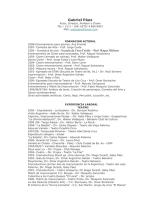 Gabriel Páez
                         Actor, Director, Profesor y Clown
                       TEL-: 15-3 - 198- 6575/ 4 864-9901
                            Mail: paezgaby@gmail.com



                               FORMACION ACTORAL
2008-Entrenamiento para actores. Ana Frenkel
2007- Comedia del Arte - Prof. Jorge Costa
2006 - Acrobacia de piso - Escuela de Circo Criollo – Prof- Roque Niklison
Entrenamiento de Clown para avanzados, Prof. Raquel Sokolowicz
2005- Clown (armado de rutinas), Prof. Walter Velásquez
Danza Clown - Prof. Jorge Costa y Julia Muzio
2004- Clown entrenamiento - Prof. Darío Levin
2003- Clown entrenamiento actoral - Prof. Raquel Sokolowicz
2002- Máscara neutra - Prof. Raquel Sokolowicz
2001- Egresado de ETBA (Escuela de Teatro de Bs. As.) - Dir. Raúl Serrano
Improvisación - Prof. Omar Argentino Galván
Clown - Prof. Maby y Poly
2000- Egresado Escuela de Teatro de Lito Cruz - Prof. Omar Bordachar
Entrenamiento para improvisadores - Prof. Marcelo Savignone
Entrenamiento y Match de Improvisación - Prof. Fabio Mosquito Zancineto
1999/98/97/96- Análisis de texto, Creación de personajes, Comedia del Arte y
Danza contemporánea
Otras actividades artísticas: Canto, Bajo, Percusión, Locución, etc.


                               EXPERIENCIA LABORAL
                                         TEATRO
2009 - Improlandia - La Escalera - Dir. Gonzalo Rodòlico
Visite Argentina - Adán Bs.As. Dir. Walter Velásquez
Capricho, Improvisaciones Mudas – Dir. Gaby Páez y Jorge Costa - Guapachoza
"La Última Habitación", Dir. Walter Velásquez - Belisario Club de Cultura
2008 /09- Tango Palace - Dir. Héctor Berra - La Rural
2008-" La Batalla" - Dir. Carlos Depaoli - Teatro del Viejo Palermo
Absurdo Varieté - Teatro Picadillo Circo
2007/08- Temporada Miramar - Teatro Abel Santa Cruz
Espectáculo callejero - kinder
"La Batalla", Dir. Carlos Depaoli - Absurdo Palermo
2006- Ricardo III Clown - Dir. Laura Silva
Varieté en Clubes - Chacarita - Vélez - Club Ciudad de Bs. As - UOM
2005/06/07- Varietés Absurdas - Absurdo Palermo
Deux avec un – Dir. Propia - Club Menage
2004- Cuatro – Dir. Propia - Teatro "La Clac"
2003- Improductivos Stand up –Gira nacional, Dir. Diego Sicardi, Gaby Páez
2002- Gala de Impro, Dir. Omar Argentino Galván - Teatro Belisario
Playmóviles, Dir. Omar Argentino Galván - Teatro Belisario
Improductivos (primer dúo de improvisación en la Argentina) –Teatro del viejo
Palermo, Dir. Diego Sicardi, Gaby Páez
2001- Improductivos – Teatro Arlequino, Dir Diego Sicardi, Gaby Páez
Match de improvisación C.C. Borges - Dir. Mosquito Zancineto
Cubiertos a los Cuatro Quesos "El Local" - Dir. propia
2000- Match de improvisación –Teatro Pícolo, Dir. Mosquito Zancineto
La Isla Desierta (Roberto Arlt) – C.C. Eternauta, Dir. Omar Bordachar
El Infierno de la "Divina Comedia" –C.C. San Martín- Grupo de circo "El Manas"
 