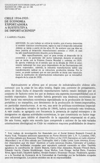 COLECCIONESTUDIOS CIEPLAN NO 12
ESTUDIO No 81
MARZO DE 1984,pp. 61-88
CHILE 1914-1935:
DE ECONOMIA
EXPORTADORA
A SUSTITUTIVA
DE IMPORTACIONES”
J. GABRIEL PALMA
SINTESIS. En este trabajo se critiea la versibn, que el autor denomina
el modelo histbriw convencional, seghn la cual el desarrollo industrial
chileno se inicia a partir de 10s ai50s 30. Se sostiene que esa idea no
hace judicia a1 desarrollo manufacturero anterior a 1929, el mal
ha sido insuficientemente descrito en la literatura.
Mbs especificamente, aqui se pasa revista a1 desarrollo de la
economia y en particular del sector industrial, durante el periodo
que se inicia con la Primera Guerra Mundial y culmina en 1929.
Se aporta evidencia en el sentido que en la dkada de 1920 el creci-
miento industrial fue muy poco dependiente de las fluctuaciones del
sector exportador. Adembs, la industria rnanufacturera sufri6 una
transformacibn radical en su estructura productiva interna. POI lo
tanto, se puede sostener que en este periodo se inicia una transicibn
hacia la sustitucibn de importaciones industriales que se intensific6
despu6s de la crisisde 1929.
Habitualmente se afirma que el proceso de industrializacibn chileno s610
comenzb con la crisis de 10s aflos treinta. Segh esta corriente de pensamiento,
antes de dicha fecha el desarrollo manufacturero habria estado limitado por un
conjunto de factores entre 10s que se destaca una supuesta incompatibilidad con el
modelo exportador. Este modelo habria generado una dinimica econbmica que
llev6 hacia una estructura econ6mica especializada en la producci6n de bienes ex-
portables y no transables, con detriment0 de la producci6n de bienes importables,
en particular manufacturas. A su vez, una serie de politicas econ6micas (especial-
mente la legendaria revisibn de tarifas de 1864), habria acentuado esta tendencia.
A este cuadrc, se agregaria con frecuencia la presencia de capital extranjero y de
inmigrantes en algunas actividades econ6micas, lo que constituiria un factor nega-
tivo adicional para inhibir el desarrollo de la capacidad empresarial en el pais.
De esta forma, se&n esta escuela (que comprende a autores de las mis variadas
orientaciones ideol6gicas) en Chile no existieron mayores posibilidades de desarro-
* Este trabajo de investigacibn fue fmanciado por el Social Science Research Council de
Nueva York. Versiones anteriores aparecieron en Nueva Historia (aiio 2, N. 7), Londres, 1983,
en el libro editado por Rosemary Thorpe ‘TheEffect of the 1929 Depression on Latin America’
(Macmillan) y en el libro editado por Christopher Abel y Collin Lewis ‘LatinAmerica, Econo-
mic Imperialism and the State’ (Institute of Latin American Studies, University of London).
Agradezco las facilidades otorgadas para reproducir material contenido en ellos. Tambi6n
agradezco la contribucibn de Andres Bianchi, Carlos Diaz-Alejandro, Ricardo Ffrench-Davis,
Eduardo Garcia, Charles Kindleberger, Oscar Muiioz, Luis Ortega, Anibal Pinto, Francisca
Rivas, Ignes Sodr6, Elizabeth Spillius, Osvaldo Sunkel y Rosemary Thorpe. Rnalmente, agradez-
co a la Facultad de Economia de la Universidad de Cambridge por las facilidades otorgadas
para esta investigacih. Los juicios emitidos son de mi responsabilidad.
 