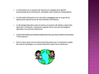    La Informática es el conjunto de técnicas en cargadas de la gestión
    automatizada de la Información, utilizando como medio los computadores.


   La Informática Educativa es la rama del a pedagogía que se ocupa de las
    aplicaciones educativas de las herramientas informáticas.


   La Tecnología Educativa como la teoría y la práctica del diseño y desarrollo,
    selección y utilización, evaluación y gestión de los recursos tecnológicos
    aplicados a los entornos educativos.


   LaInformáticaEducativafuepensadapordocentes,peroejecutadainicialmentepo
    r“informáticos”.


   Entró a hacer parte de las Instituciones Educativas por la imposición surgida
    del avance tecnológico y la comercialización masiva de sus productos.
 