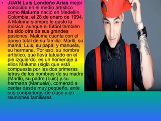 • JUAN Luis Londoño Arias mejor
conocido en el medio artístico
como Maluma nació en Medellín,
Colombia, el 28 de enero de 1994.
A Maluma siempre le gusto la
música; aunque el fútbol también
ha sido otra de sus grandes
pasiones. Maluma cuenta con el
apoyo total de su familia: Marlli, su
mamá; Luis, su papá; y manuela,
su hermana. Por eso, su nombre
artístico, que lleva tatuado en el
pie izquierdo, es un homenaje a
ellos Maluma (sigla que está
compuesta por las dos primeras
letras de los nombres de su madre
(Marlli), su padre (Luis) y su
hermana (Manuela), comenzó a
cantar desde muy pequeño, ante
sus compañeros de clase y en
reuniones familiares
 