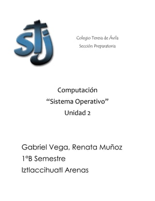 Colegio Teresa de Ávila 
Sección Preparatoria 
Computación 
“Sistema Operativo” 
Unidad 2 
Gabriel Vega, Renata Muñoz 
1°B Semestre 
Iztlaccihuatl Arenas 
 