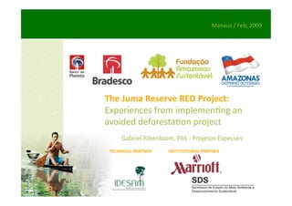 Manaus / Feb, 2009 




The Juma Reserve RED Project: 
Experiences from implemen/ng an 
avoided deforesta/on project 
      Gabriel Ribenboim, FAS ‐ Projetos Especiais 
 TECHNICAL PARTNER    INSTITUTIONAL PARTNER 
 