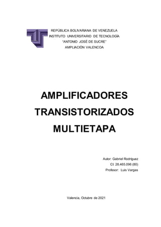 REPÚBLICA BOLIVARIANA DE VENEZUELA
INSTITUTO UNIVERSITARIO DE TECNOLOGÍA
“ANTONIO JOSÉ DE SUCRE”
AMPLIACIÓN VALENCOA
AMPLIFICADORES
TRANSISTORIZADOS
MULTIETAPA
Autor: Gabriel Rodríguez
CI: 28.465.096 (80)
Profesor: Luis Vargas
Valencia, Octubre de 2021
 