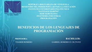 BENEFICIOS DE LOS LENGUAJES DE
PROGRAMACIÓN
REPÚBLICA BOLIVARIANA DE VENEZUELA
MINISTERIO DEL PODER POPULAR PARA LA EDUCACIÓN
INSTITUTO UNIVERSITARIO POLITÉCNICO
“SANTIAGO MARIÑO”
SEDE BARCELONA
INGENIERÍA INDUSTRIAL
PROGRAMACIÓN
PROFESORA: BACHILLER:
YSAMER ROMERO GABRIEL ROMERO CI: 28.274.922
 