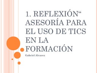 1. REFLEXIÓN“
ASESORÍA PARA
EL USO DE TICS
EN LA
FORMACIÓN
Gabriel Alvarez

 