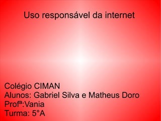 Uso responsável da internet
Colégio CIMAN
Alunos: Gabriel Silva e Matheus Doro
Profª:Vania
Turma: 5°A
 