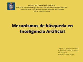 REPÚBLICA BOLIVARIANA DE VENEZUELA
MINISTERIO DEL PODER POPULAR PARA LA DEFENSA UNIVERSIDAD NACIONAL
EXPERIMENTAL POLITÉCNICA DE LA FUERZAARMADA BOLIVARIANA
UNEFA - NÚCLEO - LARA
Mecanismos de búsqueda en
Inteligencia Artificial
Asignatura: Inteligencia Artificial
Participante: Gabriel Torrealba
CI: 27479490
Ingeniero: Edecio Freitez
 