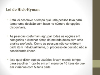 Lei de Hick-Hyman
• Esta lei descreve o tempo que uma pessoa leva para
tomar uma decisão com base no número de opções
disponíveis.
• As pessoas costumam agrupar todas as opções em
categorias e eliminar cerca da metade delas sem uma
análise profunda. Como as pessoas não consideram
cada item individualmente, o processo de decisão não é
considerado linear.
• Isso quer dizer que os usuários levam menos tempo
para escolher 1 opção em um menu de 10 itens do que
em 2 menus com 5 itens cada.
 