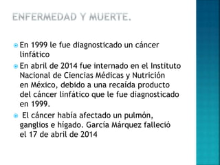  En 1999 le fue diagnosticado un cáncer
linfático
 En abril de 2014 fue internado en el Instituto
Nacional de Ciencias Médicas y Nutrición
en México, debido a una recaída producto
del cáncer linfático que le fue diagnosticado
en 1999.
 El cáncer había afectado un pulmón,
ganglios e hígado. García Márquez falleció
el 17 de abril de 2014
 