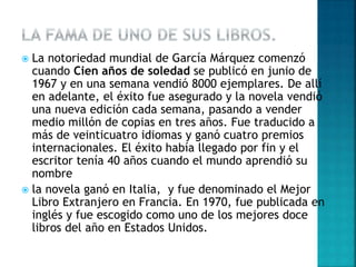  La notoriedad mundial de García Márquez comenzó
cuando Cien años de soledad se publicó en junio de
1967 y en una semana vendió 8000 ejemplares. De allí
en adelante, el éxito fue asegurado y la novela vendió
una nueva edición cada semana, pasando a vender
medio millón de copias en tres años. Fue traducido a
más de veinticuatro idiomas y ganó cuatro premios
internacionales. El éxito había llegado por fin y el
escritor tenía 40 años cuando el mundo aprendió su
nombre
 la novela ganó en Italia, y fue denominado el Mejor
Libro Extranjero en Francia. En 1970, fue publicada en
inglés y fue escogido como uno de los mejores doce
libros del año en Estados Unidos.
 