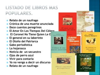  Relato de un naufrago
 Crónica de una muerte anunciada
 Doce cuentos peregrinos
 El Amor En Los Tiempos Del Cólera
 El Coronel No Tiene Quien Le Escriba
 El general en su laberinto
 El Otoño del Patriarca
 Gabo periodística
 La hojarasca
 Noticia de un secuestro
 Ojos de perro azul
 Vivir para contarla
 Yo no vengo a decir un discurso
 Relato de un naufrago
 