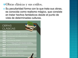 Obras clásicas y sus estilos.
 Su peculiaridad forma con la que trata sus obras,
es conocida como realismo mágico, que consiste
en tratar hechos fantásticos desde el punto de
vista de determinadas culturas.
 